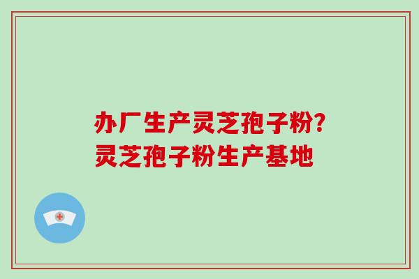 办厂生产灵芝孢子粉？灵芝孢子粉生产基地