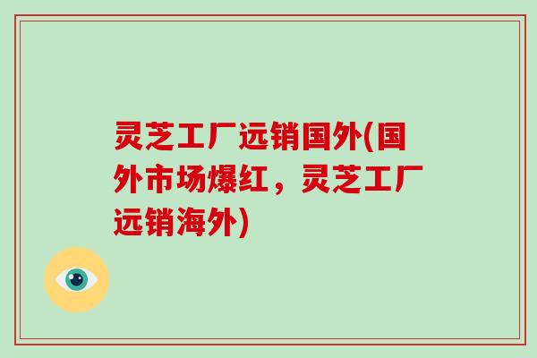 灵芝工厂远销国外(国外市场爆红，灵芝工厂远销海外)