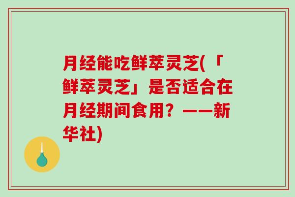 能吃鲜萃灵芝(「鲜萃灵芝」是否适合在期间食用？——新华社)