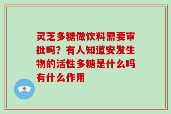 灵芝多糖做饮料需要审批吗？有人知道安发生物的活性多糖是什么吗有什么作用
