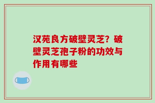 汉苑良方破壁灵芝？破壁灵芝孢子粉的功效与作用有哪些