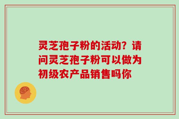 灵芝孢子粉的活动？请问灵芝孢子粉可以做为初级农产品销售吗你