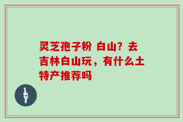灵芝孢子粉 白山？去吉林白山玩，有什么土特产推荐吗