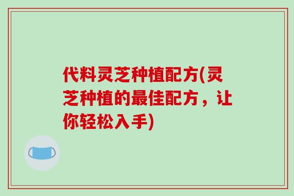 代料灵芝种植配方(灵芝种植的佳配方，让你轻松入手)