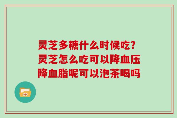 灵芝多糖什么时候吃？灵芝怎么吃可以降降呢可以泡茶喝吗