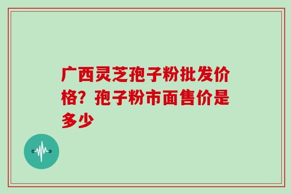 广西灵芝孢子粉批发价格？孢子粉市面售价是多少