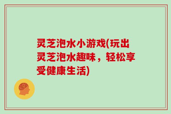灵芝泡水小游戏(玩出灵芝泡水趣味，轻松享受健康生活)