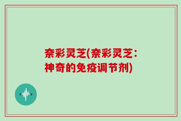 奈彩灵芝(奈彩灵芝：神奇的免疫调节剂)