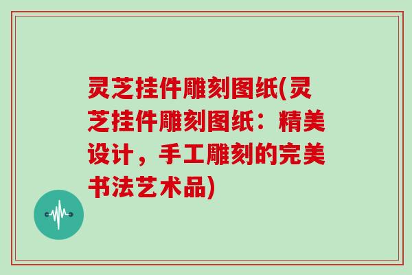 灵芝挂件雕刻图纸(灵芝挂件雕刻图纸：精美设计，手工雕刻的完美书法艺术品)