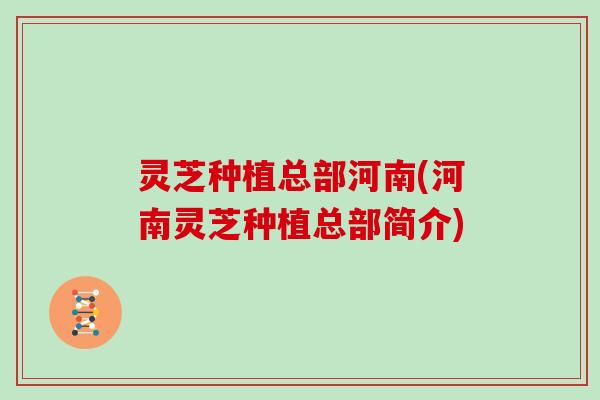 灵芝种植总部河南(河南灵芝种植总部简介)