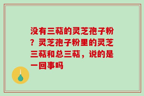 没有三萜的灵芝孢子粉？灵芝孢子粉里的灵芝三萜和总三萜，说的是一回事吗