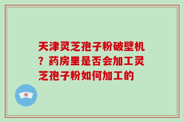 天津灵芝孢子粉破壁机？药房里是否会加工灵芝孢子粉如何加工的