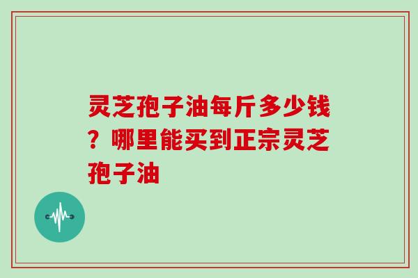 灵芝孢子油每斤多少钱？哪里能买到正宗灵芝孢子油