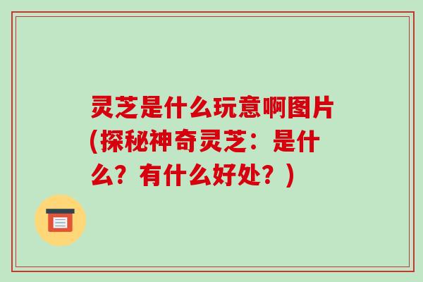 灵芝是什么玩意啊图片(探秘神奇灵芝：是什么？有什么好处？)