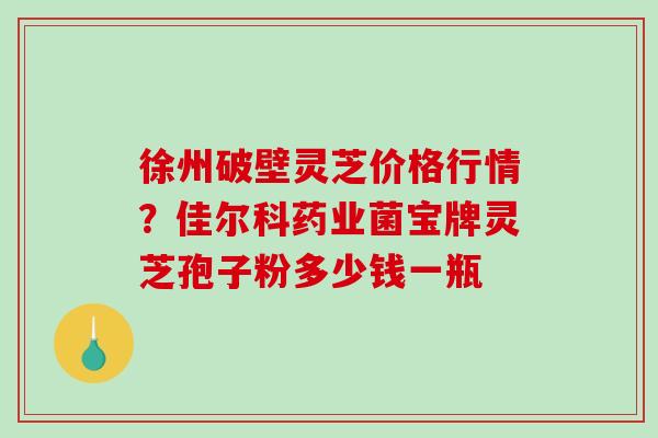 徐州破壁灵芝价格行情？佳尔科药业菌宝牌灵芝孢子粉多少钱一瓶