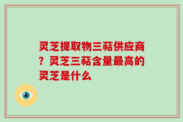 灵芝提取物三萜供应商？灵芝三萜含量高的灵芝是什么