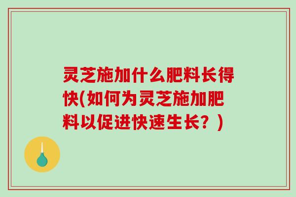 灵芝施加什么肥料长得快(如何为灵芝施加肥料以促进快速生长？)