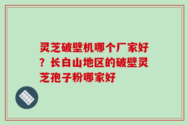 灵芝破壁机哪个厂家好？长白山地区的破壁灵芝孢子粉哪家好