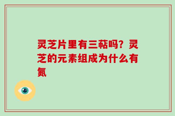 灵芝片里有三萜吗？灵芝的元素组成为什么有氮