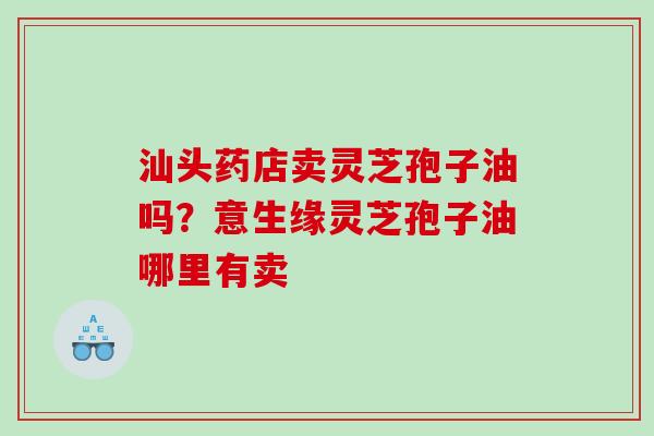 汕头药店卖灵芝孢子油吗？意生缘灵芝孢子油哪里有卖