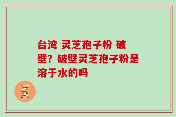 台湾 灵芝孢子粉 破壁?破壁灵芝孢子粉是溶于水的吗 台湾 灵芝孢子粉 破壁?破壁灵芝孢子粉是溶于水的吗