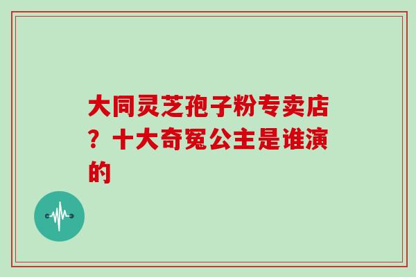 大同灵芝孢子粉专卖店?十大奇冤公主是谁演的 大同灵芝孢子粉专卖店?十大奇冤公主是谁演的