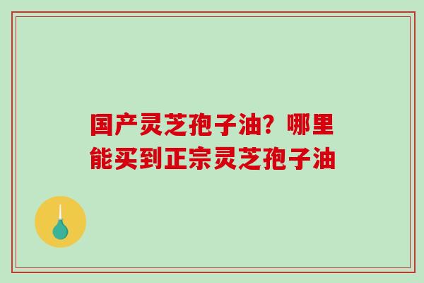 国产灵芝孢子油?哪里能买到正宗灵芝孢子油 国产灵芝孢子油?哪里能买到正宗灵芝孢子油
