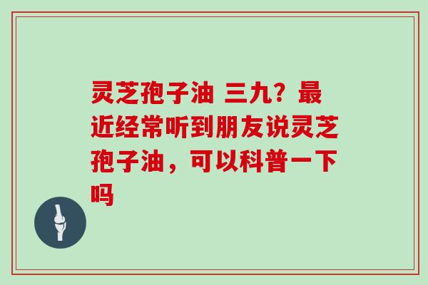 灵芝孢子油 三九?近经常听到朋友说灵芝孢子油,可以科普一下吗 灵芝孢子油 三九?近经常听到朋友说灵芝孢子油,可以科普一下吗