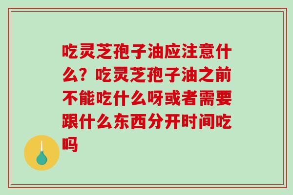 吃灵芝孢子油应注意什么?吃灵芝孢子油之前不能吃什么呀或者需要跟什么东西分开时间吃吗 吃灵芝孢子油应注意什么?吃灵芝孢子油之前不能吃什么呀或者需要跟什么东西分开时间吃吗