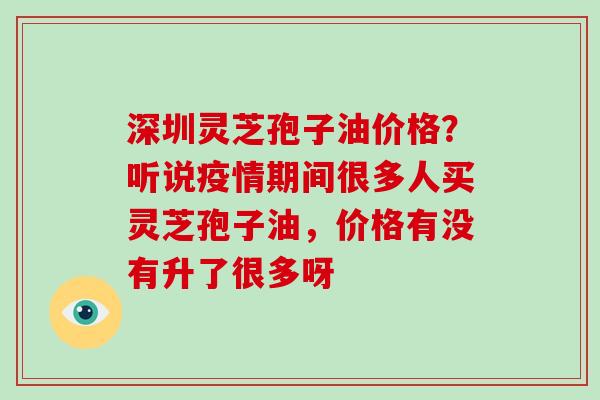 深圳灵芝孢子油价格？听说疫情期间很多人买灵芝孢子油，价格有没有升了很多呀
