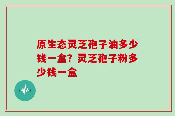 原生态灵芝孢子油多少钱一盒?灵芝孢子粉多少钱一盒 原生态灵芝孢子油多少钱一盒?灵芝孢子粉多少钱一盒