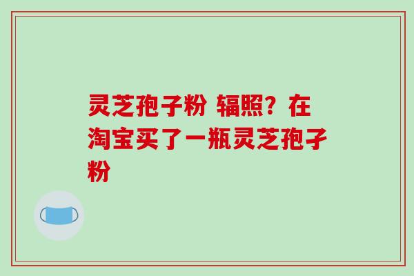 灵芝孢子粉 辐照?在淘宝买了一瓶灵芝孢孑粉 灵芝孢子粉 辐照?在淘宝买了一瓶灵芝孢孑粉