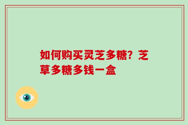 如何购买灵芝多糖?芝草多糖多钱一盒 如何购买灵芝多糖?芝草多糖多钱一盒