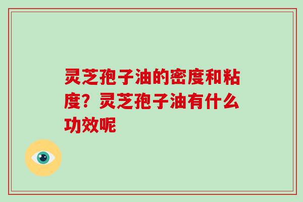 灵芝孢子油的密度和粘度?灵芝孢子油有什么功效呢 灵芝孢子油的密度和粘度?灵芝孢子油有什么功效呢