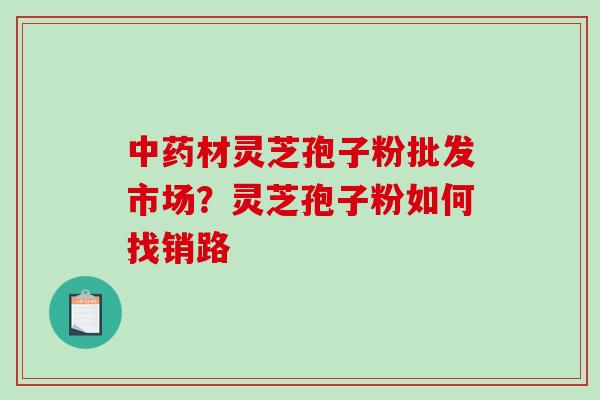 材灵芝孢子粉批发市场?灵芝孢子粉如何找销路 材灵芝孢子粉批发市场?灵芝孢子粉如何找销路
