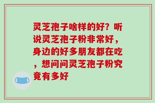 灵芝孢子啥样的好?听说灵芝孢子粉非常好,身边的好多朋友都在吃,想问问灵芝孢子粉究竟有多好 灵芝孢子啥样的好?听说灵芝孢子粉非常好,身边的好多朋友都在吃,想问问灵芝孢子粉究竟有多好