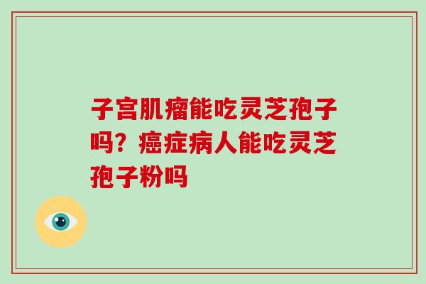 子宫能吃灵芝孢子吗?症人能吃灵芝孢子粉吗 子宫能吃灵芝孢子吗?症人能吃灵芝孢子粉吗