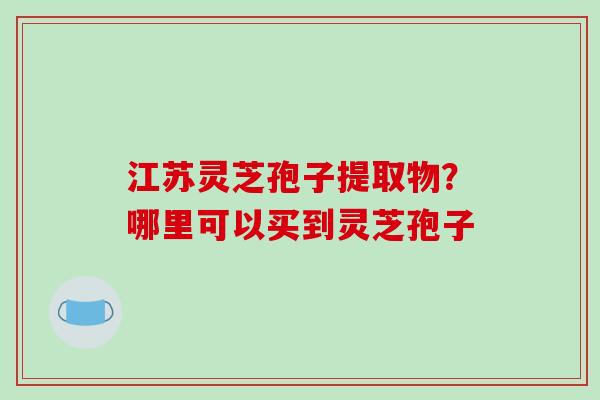 江苏灵芝孢子提取物?哪里可以买到灵芝孢子 江苏灵芝孢子提取物?哪里可以买到灵芝孢子