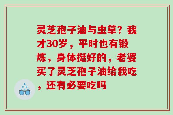 灵芝孢子油与虫草?我才30岁,平时也有锻炼,身体挺好的,老婆买了灵芝孢子油给我吃,还有必要吃吗 灵芝孢子油与虫草?我才30岁,平时也有锻炼,身体挺好的,老婆买了灵芝孢子油给我吃,还有必要吃吗