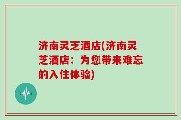 济南灵芝酒店(济南灵芝酒店:为您带来难忘的入住体验) 济南灵芝酒店(济南灵芝酒店:为您带来难忘的入住体验)