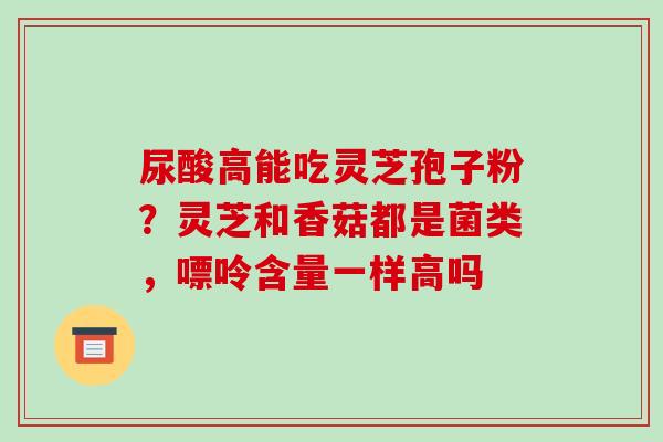尿酸高能吃灵芝孢子粉?灵芝和香菇都是菌类,嘌呤含量一样高吗 尿酸高能吃灵芝孢子粉?灵芝和香菇都是菌类,嘌呤含量一样高吗