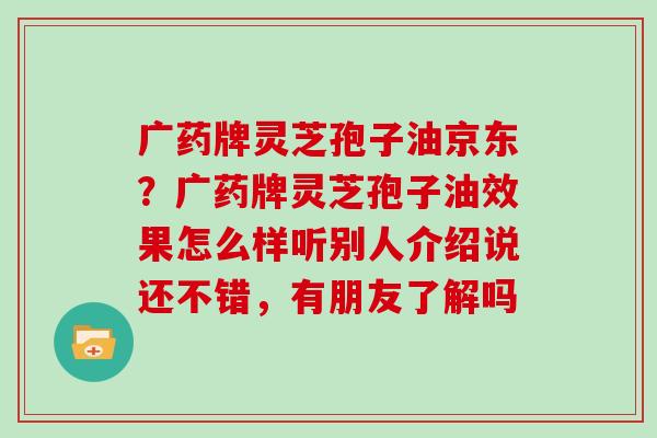 广药牌灵芝孢子油京东?广药牌灵芝孢子油效果怎么样听别人介绍说还不错,有朋友了解吗 广药牌灵芝孢子油京东?广药牌灵芝孢子油效果怎么样听别人介绍说还不错,有朋友了解吗