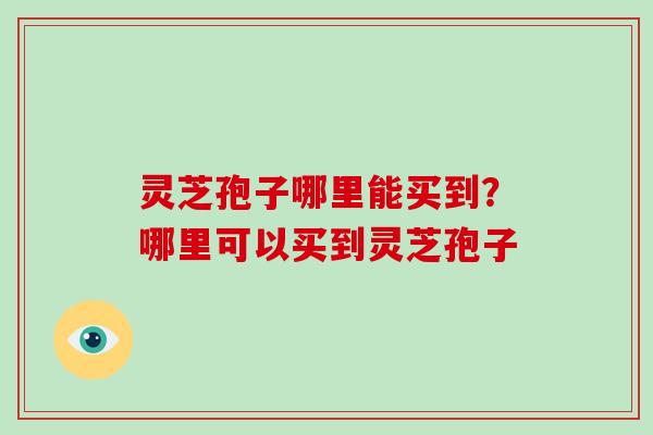 灵芝孢子哪里能买到?哪里可以买到灵芝孢子 灵芝孢子哪里能买到?哪里可以买到灵芝孢子