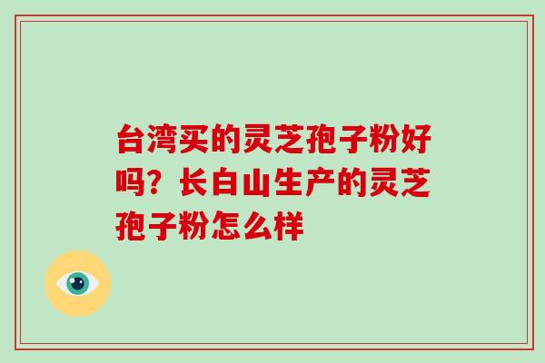 台湾买的灵芝孢子粉好吗?长白山生产的灵芝孢子粉怎么样 台湾买的灵芝孢子粉好吗?长白山生产的灵芝孢子粉怎么样