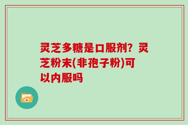 灵芝多糖是口服剂?灵芝粉末(非孢子粉)可以内服吗 灵芝多糖是口服剂?灵芝粉末(非孢子粉)可以内服吗