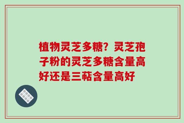植物灵芝多糖？灵芝孢子粉的灵芝多糖含量高好还是三萜含量高好