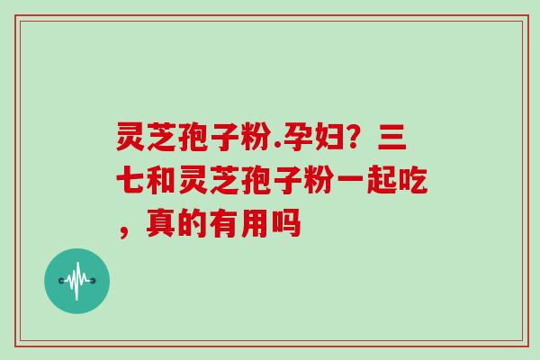灵芝孢子粉.孕妇?三七和灵芝孢子粉一起吃,真的有用吗 灵芝孢子粉.孕妇?三七和灵芝孢子粉一起吃,真的有用吗