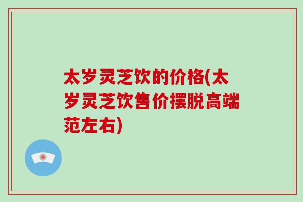 太岁灵芝饮的价格(太岁灵芝饮售价摆脱高端范左右)