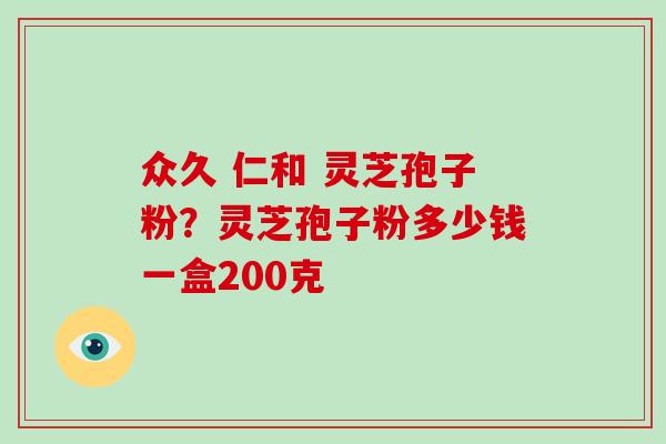 众久 仁和 灵芝孢子粉？灵芝孢子粉多少钱一盒200克