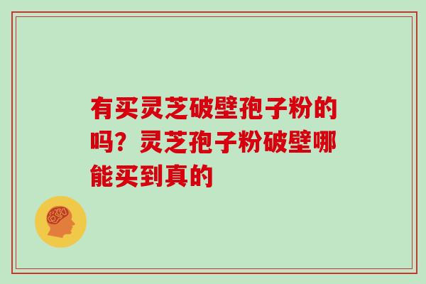 有买灵芝破壁孢子粉的吗？灵芝孢子粉破壁哪能买到真的